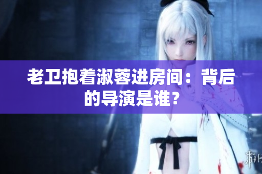 老衛(wèi)抱著淑蓉進(jìn)房間：背后的導(dǎo)演是誰？