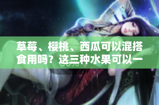 草莓、櫻桃、西瓜可以混搭食用嗎？這三種水果可以一起吃嗎？