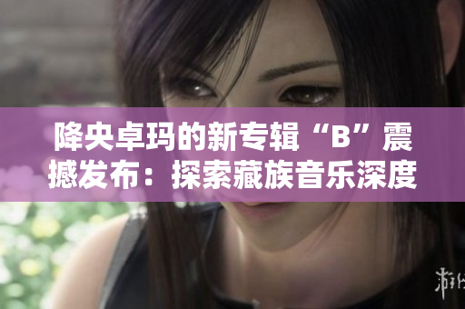 降央卓瑪?shù)男聦］嫛癇”震撼發(fā)布：探索藏族音樂(lè)深度