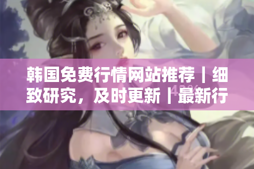 韓國(guó)免費(fèi)行情網(wǎng)站推薦｜細(xì)致研究，及時(shí)更新｜最新行情，全面解讀
