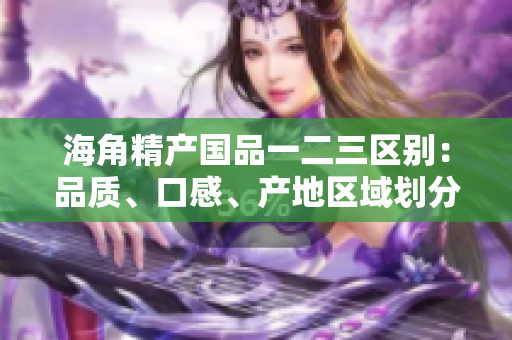 海角精產(chǎn)國品一二三區(qū)別：品質(zhì)、口感、產(chǎn)地區(qū)域劃分詳解