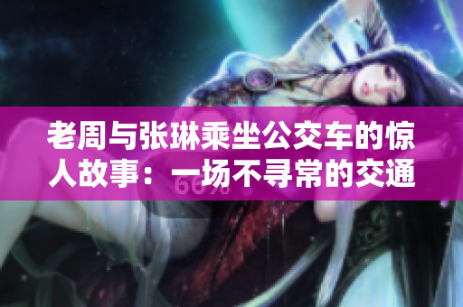 老周與張琳乘坐公交車(chē)的驚人故事：一場(chǎng)不尋常的交通奇遇