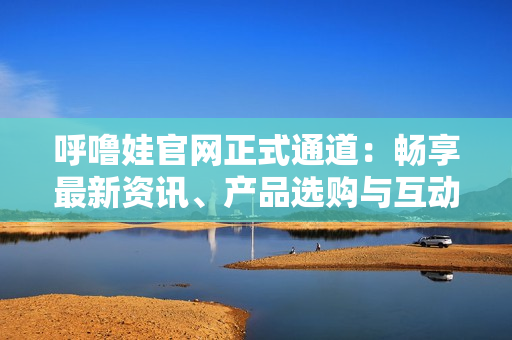 呼嚕娃官網(wǎng)正式通道：暢享最新資訊、產(chǎn)品選購與互動(dòng)社區(qū)