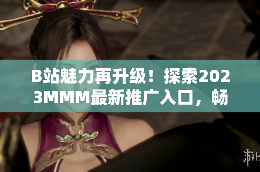 B站魅力再升級！探索2023MMM最新推廣入口，暢享全新體驗(yàn)