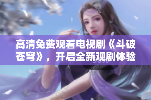 高清免費觀看電視劇《斗破蒼穹》，開啟全新觀劇體驗