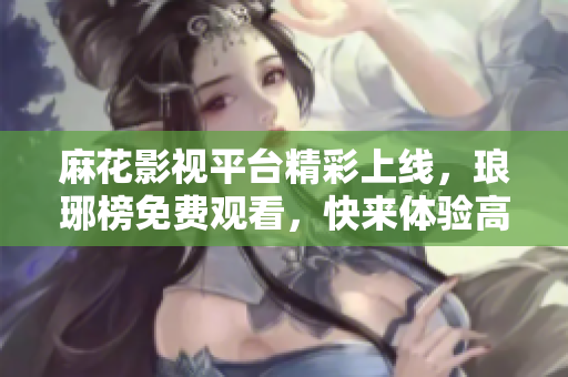 麻花影視平臺精彩上線，瑯琊榜免費觀看，快來體驗高品質(zhì)影視娛樂絡