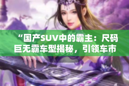 “國產(chǎn)SUV中的霸主：尺碼巨無霸車型揭秘，引領車市新潮流！”