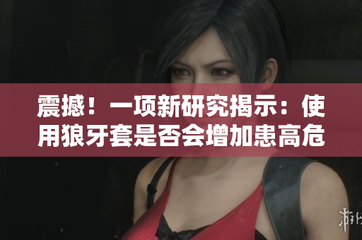 震撼！一項新研究揭示：使用狼牙套是否會增加患高危HPV的風險？