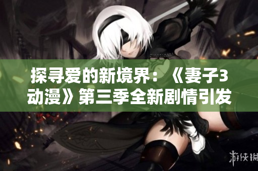 探尋愛的新境界：《妻子3動(dòng)漫》第三季全新劇情引發(fā)觀眾追捧