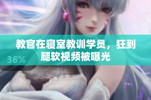 教官在寢室教訓(xùn)學(xué)員，狂到腿軟視頻被曝光