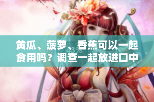 黃瓜、菠蘿、香蕉可以一起食用嗎？調(diào)查一起放進(jìn)口中的效果！