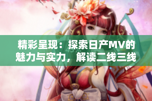 精彩呈現(xiàn)：探索日產(chǎn)MV的魅力與實(shí)力，解讀二線三線市場的新動向