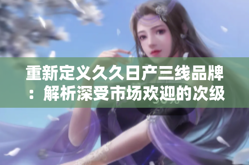 重新定義久久日產(chǎn)三線品牌：解析深受市場歡迎的次級車品牌-久久日產(chǎn)