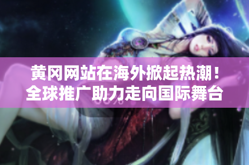 黃岡網(wǎng)站在海外掀起熱潮！全球推廣助力走向國際舞臺