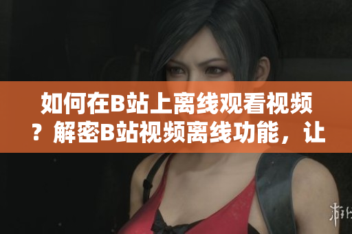 如何在B站上離線觀看視頻？解密B站視頻離線功能，讓你可隨時(shí)隨地暢享精彩內(nèi)容