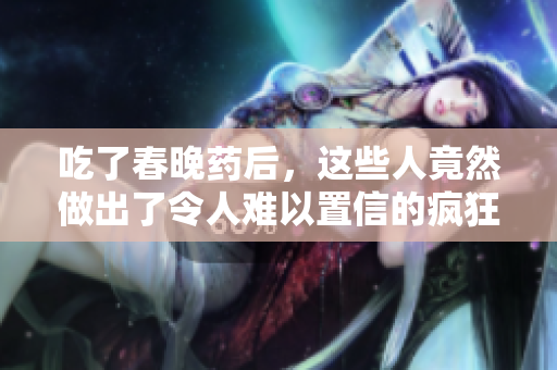 吃了春晚藥后，這些人竟然做出了令人難以置信的瘋狂舉動(dòng)