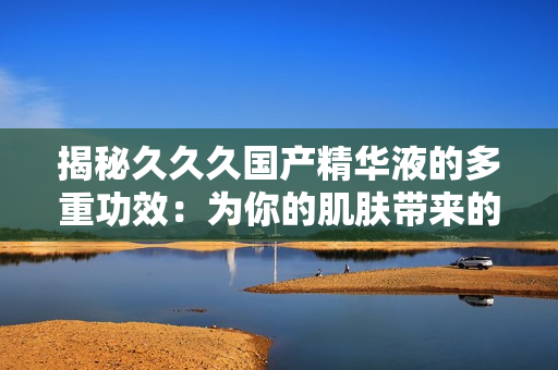 揭秘久久久國(guó)產(chǎn)精華液的多重功效：為你的肌膚帶來(lái)的驚喜與改變