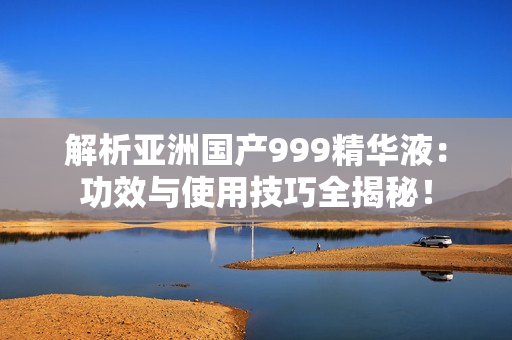 解析亞洲國產(chǎn)999精華液：功效與使用技巧全揭秘！