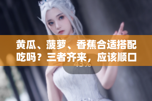 黃瓜、菠蘿、香蕉合適搭配吃嗎？三者齊來，應(yīng)該順口。