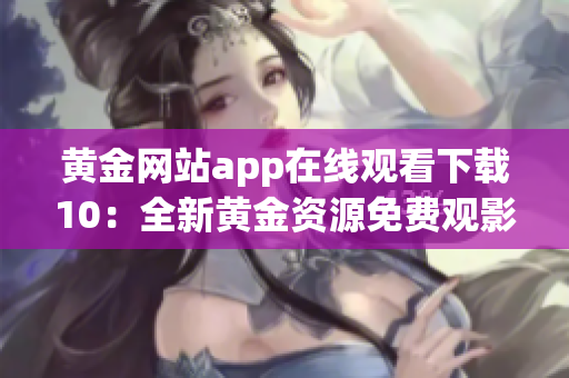黃金網(wǎng)站app在線觀看下載10：全新黃金資源免費(fèi)觀影平臺