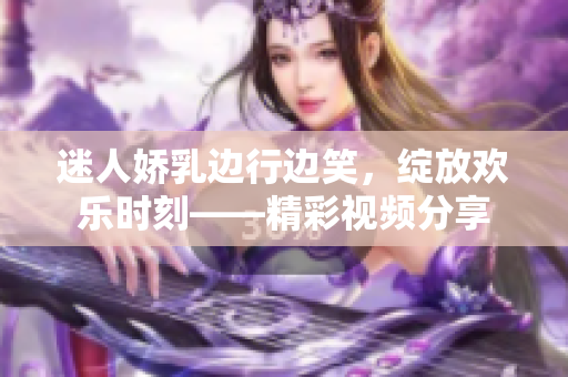 迷人嬌乳邊行邊笑，綻放歡樂時(shí)刻——精彩視頻分享