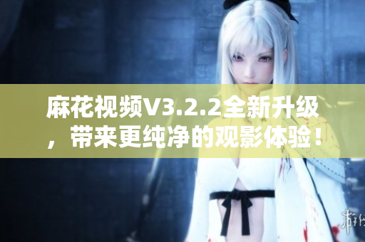麻花視頻V3.2.2全新升級，帶來更純凈的觀影體驗！