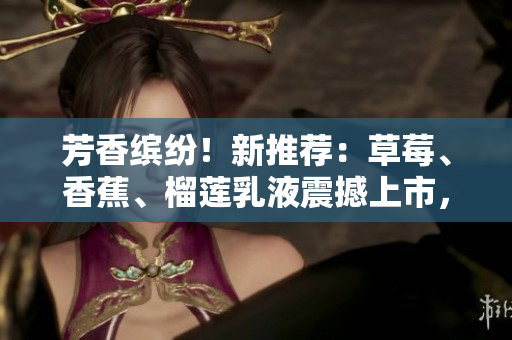 芳香繽紛！新推薦：草莓、香蕉、榴蓮乳液震撼上市，9w97w系列為您帶來全新呵護(hù)體驗(yàn)