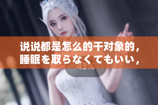說說都是怎么的干對象的，睡眠を取らなくてもいい，睡覺抓著小雞一晚上會怎樣，睡過年紀最大的多少歲六十多，水潤緊致銷魂低吟古代，水潤緊致銷魂低吟653