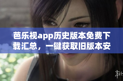 芭樂視app歷史版本免費下載匯總，一鍵獲取舊版本安裝包