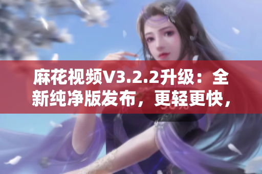 麻花視頻V3.2.2升級：全新純凈版發(fā)布，更輕更快，觀影體驗再升級