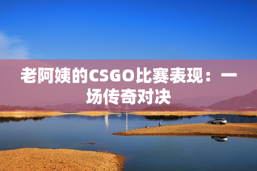 老阿姨的CSGO比賽表現(xiàn)：一場(chǎng)傳奇對(duì)決