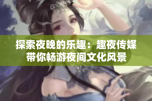 探索夜晚的樂趣：趣夜傳媒帶你暢游夜間文化風景