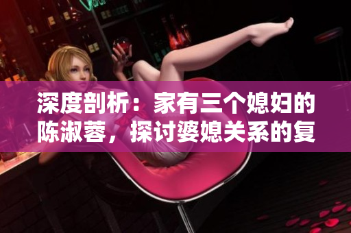 深度剖析：家有三個媳婦的陳淑蓉，探討婆媳關(guān)系的復(fù)雜性