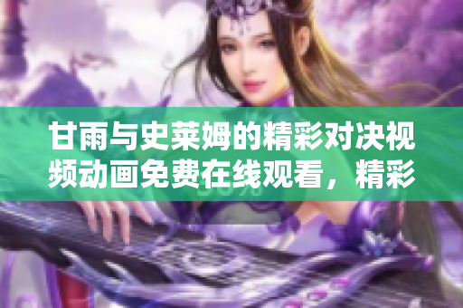 甘雨與史萊姆的精彩對(duì)決視頻動(dòng)畫(huà)免費(fèi)在線觀看，精彩不容錯(cuò)過(guò)!