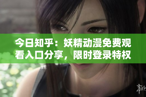 今日知乎：妖精動漫免費觀看入口分享，限時登錄特權(quán)！