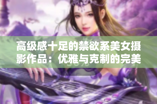 高級(jí)感十足的禁欲系美女?dāng)z影作品：優(yōu)雅與克制的完美融合