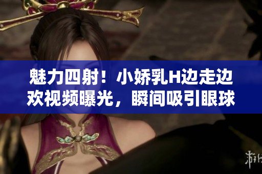 魅力四射！小嬌乳H邊走邊歡視頻曝光，瞬間吸引眼球