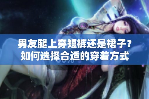 男友腿上穿短褲還是裙子？如何選擇合適的穿著方式
