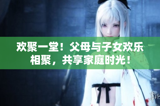 歡聚一堂！父母與子女歡樂相聚，共享家庭時光！
