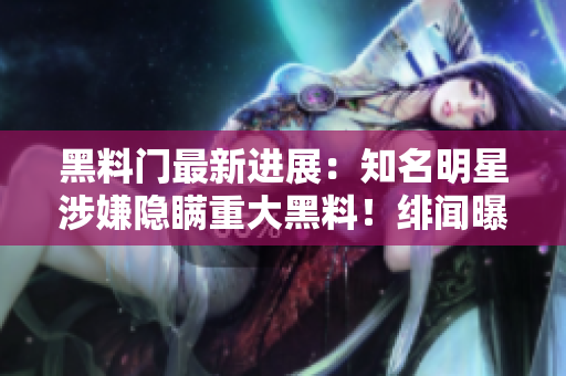黑料門最新進展：知名明星涉嫌隱瞞重大黑料！緋聞曝光引發(fā)粉絲熱議