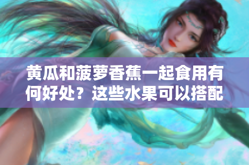 黃瓜和菠蘿香蕉一起食用有何好處？這些水果可以搭配食用嗎？