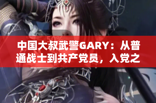 中國大叔武警GARY：從普通戰(zhàn)士到共產(chǎn)黨員，入黨之路崢嶸歲月