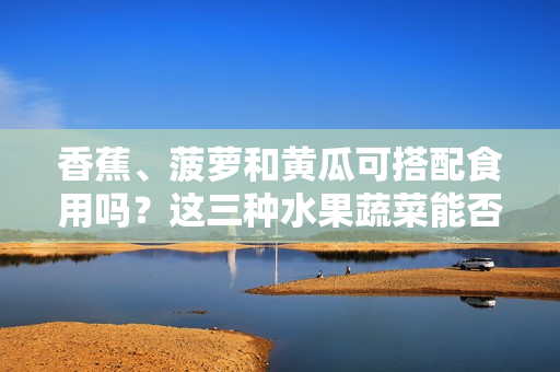 香蕉、菠蘿和黃瓜可搭配食用嗎？這三種水果蔬菜能否一起食用？