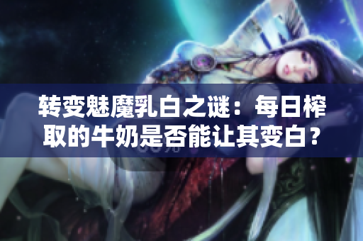 轉(zhuǎn)變魅魔乳白之謎：每日榨取的牛奶是否能讓其變白？