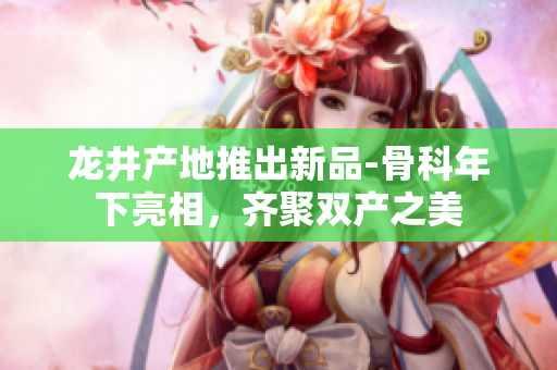 龍井產(chǎn)地推出新品-骨科年下亮相，齊聚雙產(chǎn)之美
