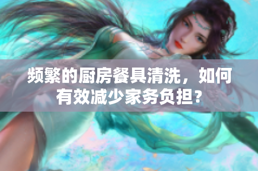 頻繁的廚房餐具清洗，如何有效減少家務負擔？
