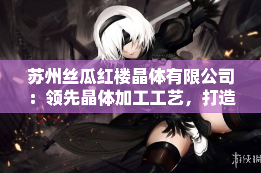 蘇州絲瓜紅樓晶體有限公司：領先晶體加工工藝，打造高品質(zhì)產(chǎn)品