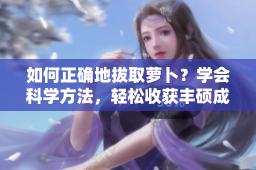 如何正確地拔取蘿卜？學(xué)會(huì)科學(xué)方法，輕松收獲豐碩成果!