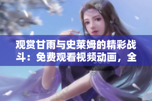 觀賞甘雨與史萊姆的精彩戰(zhàn)斗：免費(fèi)觀看視頻動(dòng)畫，全情沉浸其中！