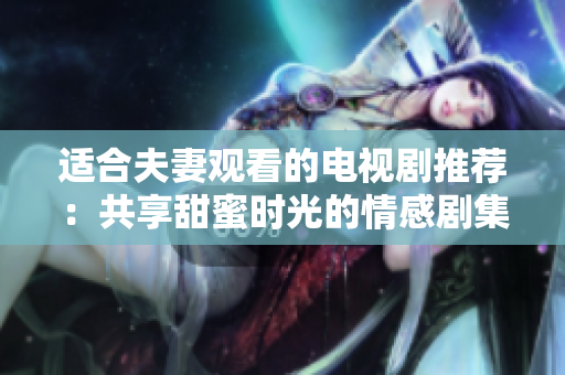 適合夫妻觀看的電視劇推薦：共享甜蜜時光的情感劇集